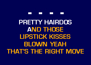 PRE'ITY HAIRDOS
AND THOSE
LIPSTICK KISSES
BLOWN YEAH
THAT'S THE RIGHT MOVE