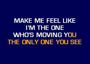 MAKE ME FEEL LIKE
I'M THE ONE
WHO'S MOVING YOU
THE ONLY ONE YOU SEE