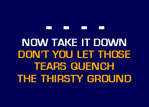 NOW TAKE IT DOWN
DON'T YOU LET THOSE
TEARS GUENCH

THE THIRSTY GROUND