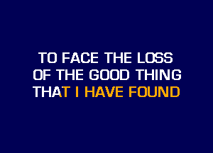 TO FACE THE LOSS
OF THE GOOD THING
THAT I HAVE FOUND