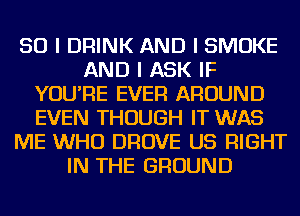 SO I DRINK AND I SMOKE
AND I ASK IF
YOU'RE EVER AROUND
EVEN THOUGH IT WAS
ME WHO DROVE US RIGHT
IN THE GROUND