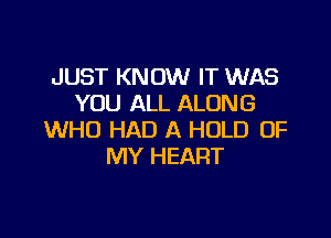 JUST KNOW IT WAS
YOU ALL ALONG

WHO HAD A HOLD OF
MY HEART