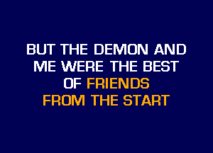BUT THE DEMON AND
ME WERE THE BEST
OF FRIENDS
FROM THE START