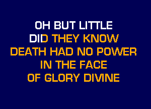 0H BUT LITI'LE
DID THEY KNOW
DEATH HAD N0 POWER
IN THE FACE
OF GLORY DIVINE