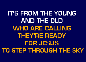 ITS FROM THE YOUNG
AND THE OLD
WHO ARE CALLING
THEY'RE READY

FOR JESUS
T0 STEP THROUGH THE SKY