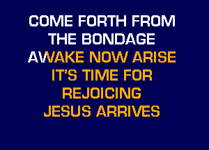 COME FORTH FROM
THE BONDAGE
AWAKE NOW ARISE
IT'S TIME FOR
REJOICING
JESUS ARRIVES