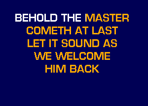 BEHDLD THE MASTER
COMETH AT LAST
LET IT SOUND AS

WE WELCOME
HIM BACK