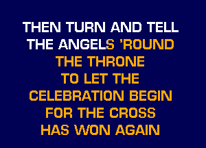 THEN TURN AND TELL
THE ANGELS 'ROUND
THE THRONE
TO LET THE
CELEBRATION BEGIN
FOR THE CROSS
HAS WON AGAIN