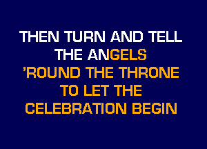THEN TURN AND TELL
THE ANGELS
'ROUND THE THRONE
TO LET THE
CELEBRATION BEGIN