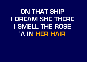 ON THAT SHIP
I DREAM SHE THERE
I SMELL THE ROSE
'A IN HER HAIR