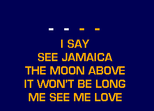 I SAY
SEE JAMAICA
THE MOON ABOVE
IT WONT BE LONG

ME SEE ME LOVE l