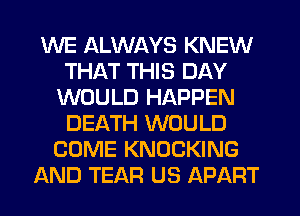 WE ALWAYS KNEW
THAT THIS DAY
WOULD HAPPEN
DEATH WOULD
COME KNOCKING
AND TEAR US APART