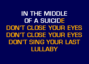 IN THE MIDDLE
OF A SUICIDE
DON'T CLOSE YOUR EYES
DON'T CLOSE YOUR EYES
DON'T SING YOUR LAST
LULLABY