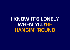 I KNOW ITS LONELY
WHEN YOU'RE

HANGIN' 'ROUND