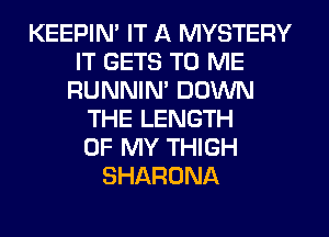 KEEPIN' IT A MYSTERY
IT GETS TO ME
RUNNIN' DOWN
THE LENGTH
OF MY THIGH
SHARONA
