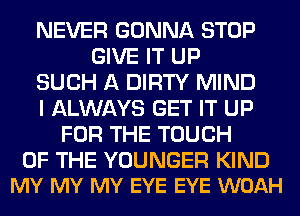 NEVER GONNA STOP
GIVE IT UP
SUCH A DIRTY MIND
I ALWAYS GET IT UP
FOR THE TOUCH

OF THE YOUNGER KIND
MY MY MY EYE EYE WOAH