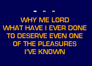 WHY ME LORD
WHAT HAVE I EVER DONE
T0 DESERVE EVEN ONE
OF THE PLEASURES
I'VE KNOWN