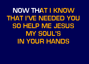 NOW THAT I KNOW
THAT I'VE NEEDED YOU
SO HELP ME JESUS
MY SOUL'S
IN YOUR HANDS