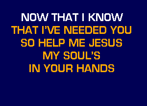 NOW THAT I KNOW
THAT I'VE NEEDED YOU
SO HELP ME JESUS
MY SOUL'S
IN YOUR HANDS