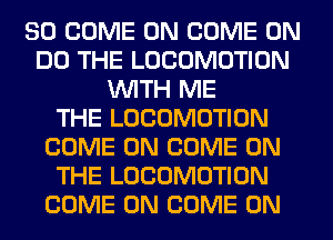 SO COME ON COME ON
DO THE LOCOMOTION
WITH ME
THE LOCOMOTION
COME ON COME ON
THE LOCOMOTION
COME ON COME ON