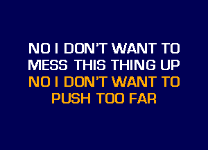 NO I DON'T WANT TO

MESS THIS THING UP

NO I DON'T WANT TO
PUSH T00 FAR