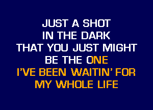 JUST A SHOT
IN THE DARK
THAT YOU JUST MIGHT
BE THE ONE
I'VE BEEN WAITIN' FOR
MY WHOLE LIFE