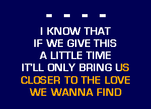 I KNOW THAT
IF WE GIVE THIS
A LITTLE TIME
IT'LL ONLY BRING US
CLOSER TO THE LOVE
WE WANNA FIND