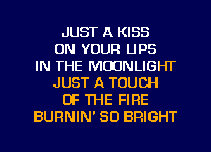 JUST A KISS
ON YOUR LIPS
IN THE MOONLIGHT
JUST A TOUCH
OF THE FIRE
BURNIM SO BRIGHT

g