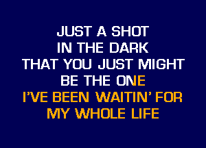 JUST A SHOT
IN THE DARK
THAT YOU JUST MIGHT
BE THE ONE
I'VE BEEN WAITIN' FOR
MY WHOLE LIFE