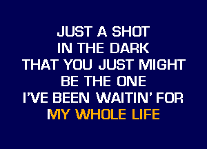 JUST A SHOT
IN THE DARK
THAT YOU JUST MIGHT
BE THE ONE
I'VE BEEN WAITIN' FOR
MY WHOLE LIFE