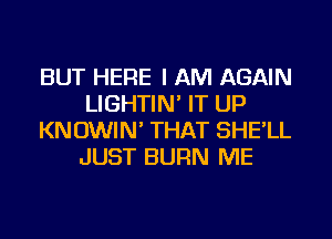 BUT HERE I AM AGAIN
LIGHTIN' IT UP
KNOWIN' THAT SHE'LL
JUST BURN ME