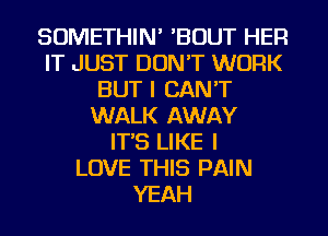 SOMETHIN' 'BOUT HER
IT JUST DON'T WORK
BUT I CAN'T
WALK AWAY
IT'S LIKE I
LOVE THIS PAIN
YEAH