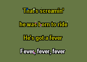 TnaPs screamin'
he was born to ride'

He's got a fever

F ever) fever, fever.
