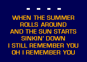 WHEN THE SUMMER
ROLLS AROUND
AND THE SUN STARTS
SINKIN' DOWN
I STILL REMEMBER YOU
OH I REMEMBER YOU