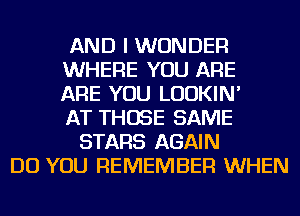 AND I WONDER
WHERE YOU ARE
ARE YOU LUDKIN'
AT THOSE SAME
STARS AGAIN
DO YOU REMEMBER WHEN