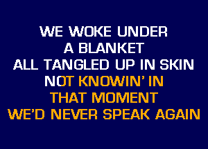 WE WUKE UNDER
A BLANKET
ALL TANGLED UP IN SKIN
NOT KNOWIN' IN
THAT MOMENT
WE'D NEVER SPEAK AGAIN