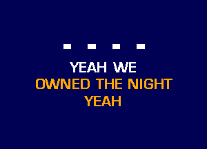 YEAH WE

OWNED THE NIGHT
YEAH