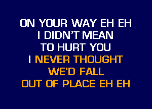 ON YOUR WAY EH EH
I DIDN'T MEAN
T0 HURT YOU
I NEVER THOUGHT
WED FALL
OUT OF PLACE EH EH