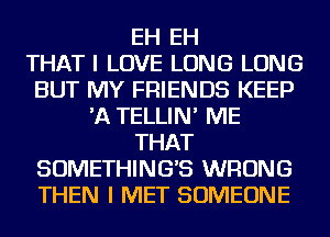 EH EH
THAT I LOVE LONG LONG
BUT MY FRIENDS KEEP
'A TELLIN' ME
THAT
SOMETHING'S WRONG
THEN I MET SOMEONE