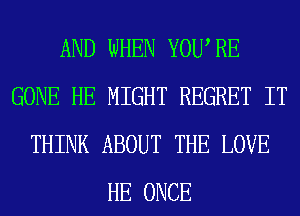 AND WHEN YOURE
GONE HE MIGHT REGRET IT
THINK ABOUT THE LOVE
HE ONCE