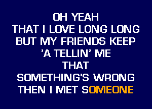 OH YEAH
THAT I LOVE LONG LONG
BUT MY FRIENDS KEEP
'A TELLIN' ME
THAT
SOMETHINGB WRONG
THEN I MET SOMEONE