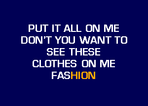 PUT IT ALL ON ME
DON'T YOU WANT TO
SEE THESE
CLOTHES ON ME
FASHION