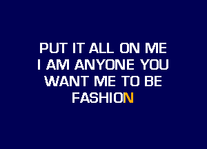 PUT IT ALL ON ME
I AM ANYONE YOU

WANT ME TO BE
FASHION