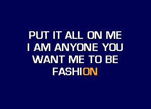 PUT IT ALL ON ME
I AM ANYONE YOU

WANT ME TO BE
FASHION