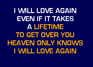 I WILL LOVE AGAIN
EVEN IF IT TAKES
A LIFETIME
TO GET OVER YOU
HEAVEN ONLY KNOWS
I WILL LOVE AGAIN