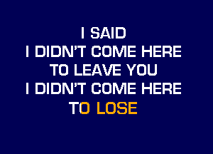 I SAID
I DIDN'T COME HERE
TO LEAVE YOU
I DIDN'T COME HERE

TO LOSE