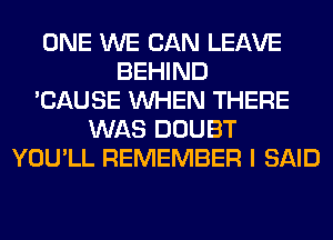ONE WE CAN LEAVE
BEHIND
'CAUSE WHEN THERE
WAS DOUBT
YOU'LL REMEMBER I SAID