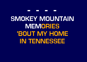 SMOKEY MOUNTAIN
MEMORIES
'BOUT MY HOME
IN TENNESSEE