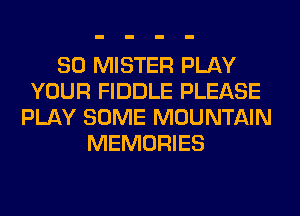 SO MISTER PLAY
YOUR FIDDLE PLEASE
PLAY SOME MOUNTAIN
MEMORIES