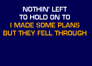 NOTHIN' LEFT
TO HOLD ON TO
I MADE SOME PLANS
BUT THEY FELL THROUGH